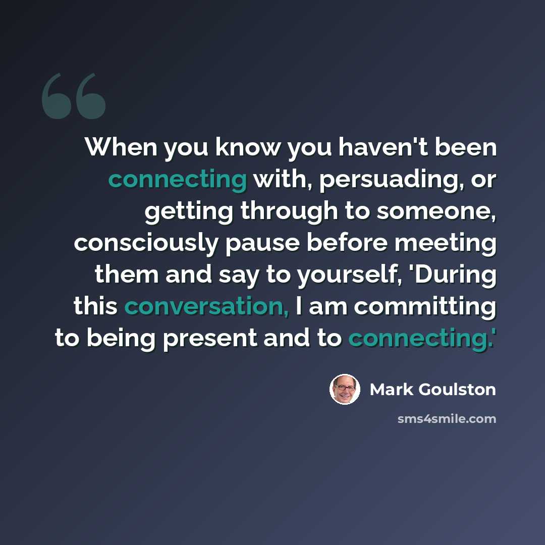 “When you know you haven't been connecting with, persuading, or getting through to someone, consciously pause before meeting them and say to yourself, 'During this conversation, I am committing to being present and to connecting.'” quote by Mark Goulston