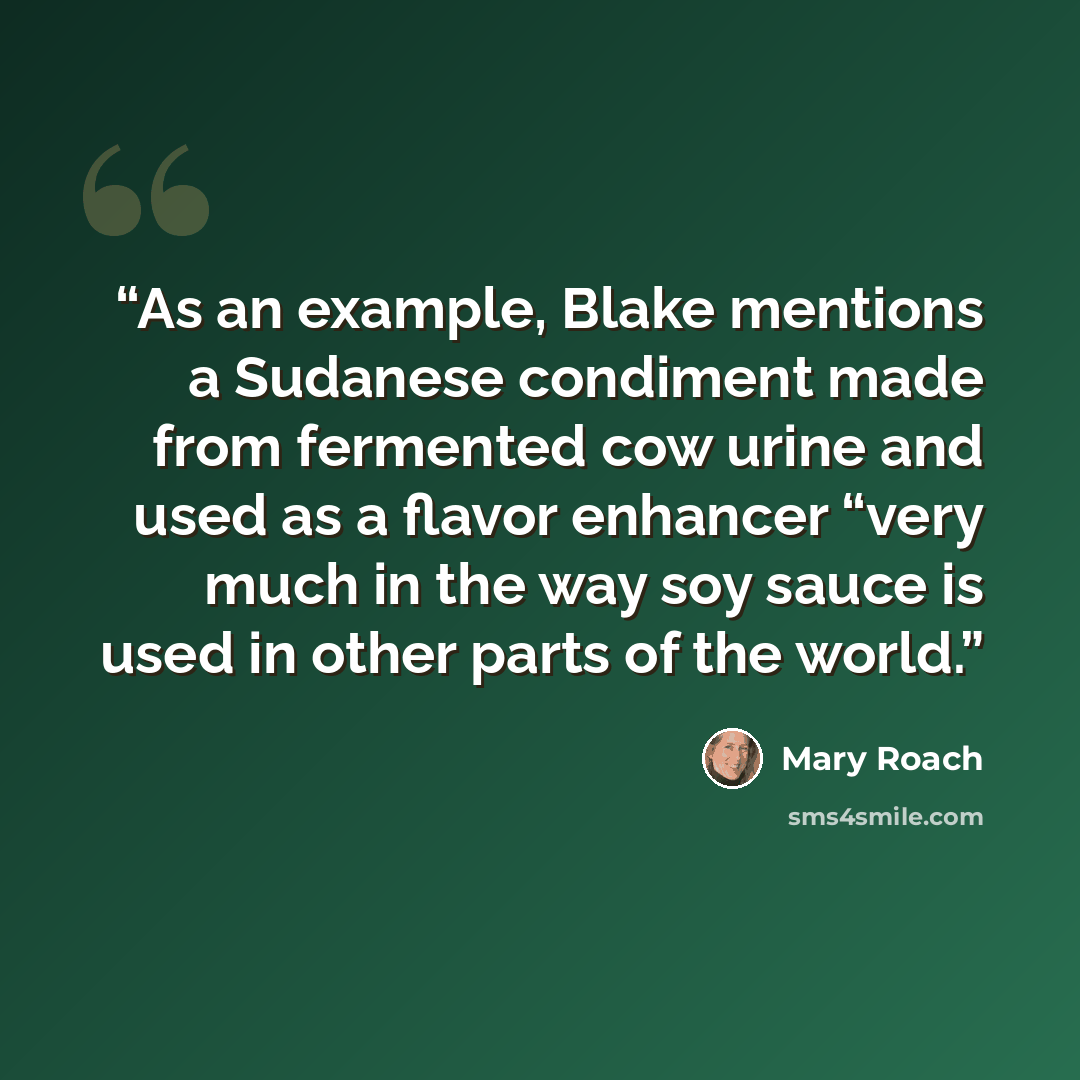 “As an example, Blake mentions a Sudanese condiment made from fermented cow urine and used as a flavor enhancer “very much in the way soy sauce is used in other parts of the world.” quote by Mary Roach