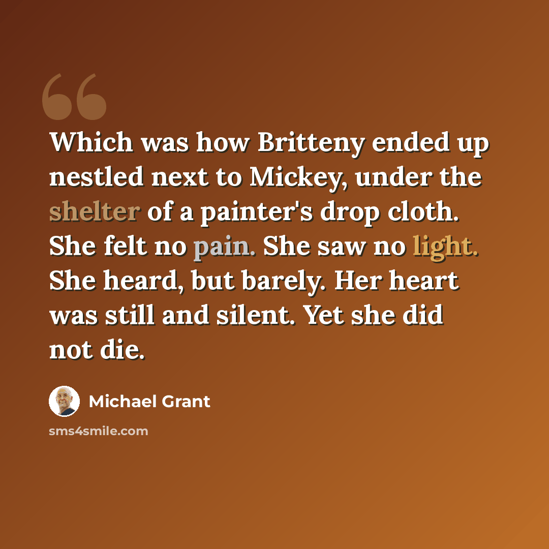 “Which was how Britteny ended up nestled next to Mickey, under the shelter of a painter's drop cloth. She felt no pain. She saw no light. She heard, but barely. Her heart was still and silent. Yet she did not die.” quote by Michael Grant