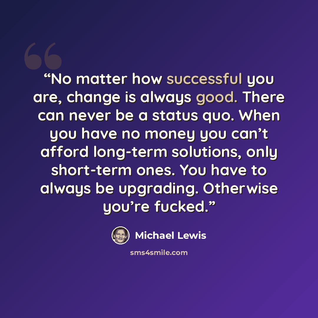 “No matter how successful you are, change is always good. There can never be a status quo. When you have no money you can’t afford long-term solutions, only short-term ones. You have to always be upgrading. Otherwise you’re fucked.” quote by Michael Lewis