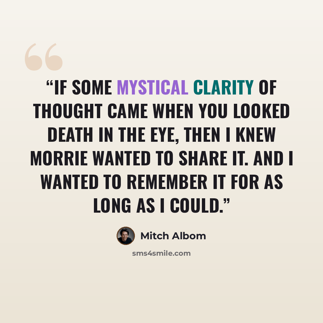“If some mystical clarity of thought came when you looked death in the eye, then I knew Morrie wanted to share it. And I wanted to remember it for as long as I could.” quote by Mitch Albom