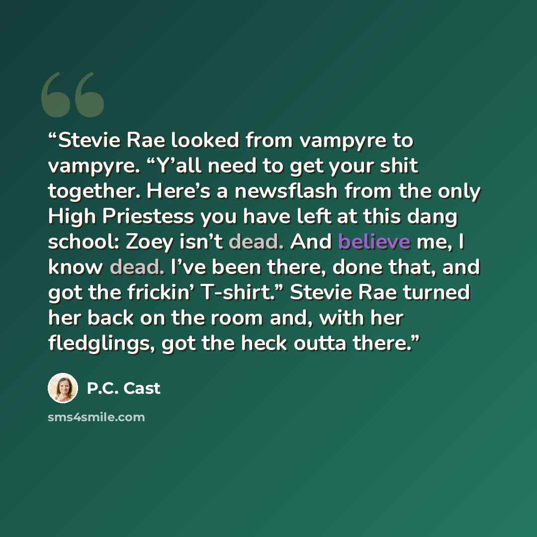 “Stevie Rae looked from vampyre to vampyre. “Y’all need to get your shit together. Here’s a newsflash from the only High Priestess you have left at this dang school: Zoey isn’t dead. And believe me, I know dead. I’ve been there, done that, and got the frickin’ T-shirt.” Stevie Rae turned her back…” quote by P.C. Cast