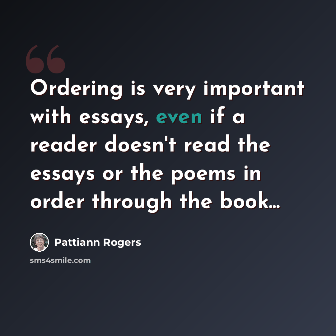 “Ordering is very important with essays, even if a reader doesn't read the essays or the poems in order through the book...” quote by Pattiann Rogers