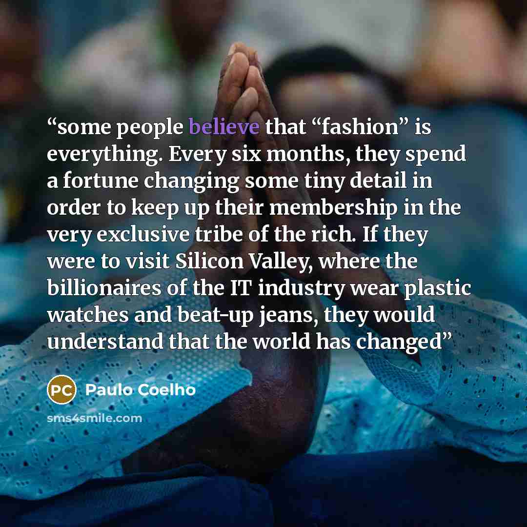 “some people believe that “fashion” is everything. Every six months, they spend a fortune changing some tiny detail in order to keep up their membership in the very exclusive tribe of the rich. If they were to visit Silicon Valley, where the billionaires of the IT industry wear plastic watches and…” quote by Paulo Coelho