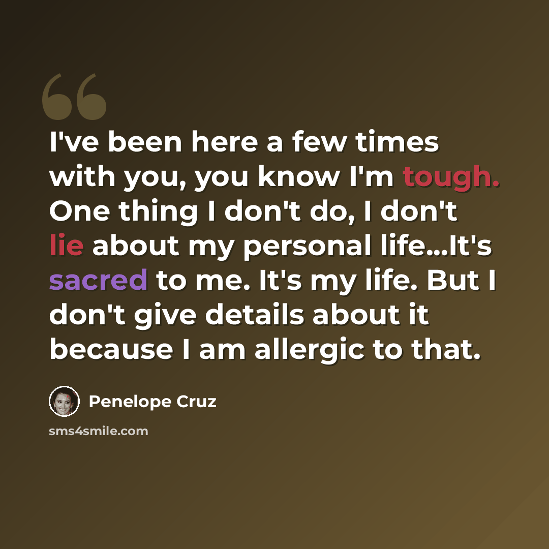 “I've been here a few times with you, you know I'm tough. One thing I don't do, I don't lie about my personal life...It's sacred to me. It's my life. But I don't give details about it because I am allergic to that.” quote by Penelope Cruz