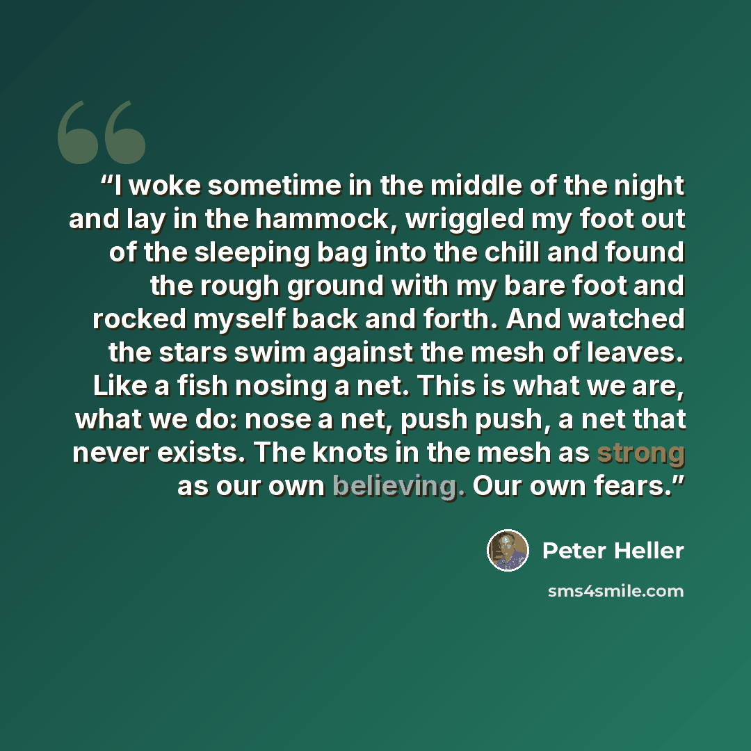 “I woke sometime in the middle of the night and lay in the hammock, wriggled my foot out of the sleeping bag into the chill and found the rough ground with my bare foot and rocked myself back and forth. And watched the stars swim against the mesh of leaves. Like a fish nosing a net. This is what we…” quote by Peter Heller