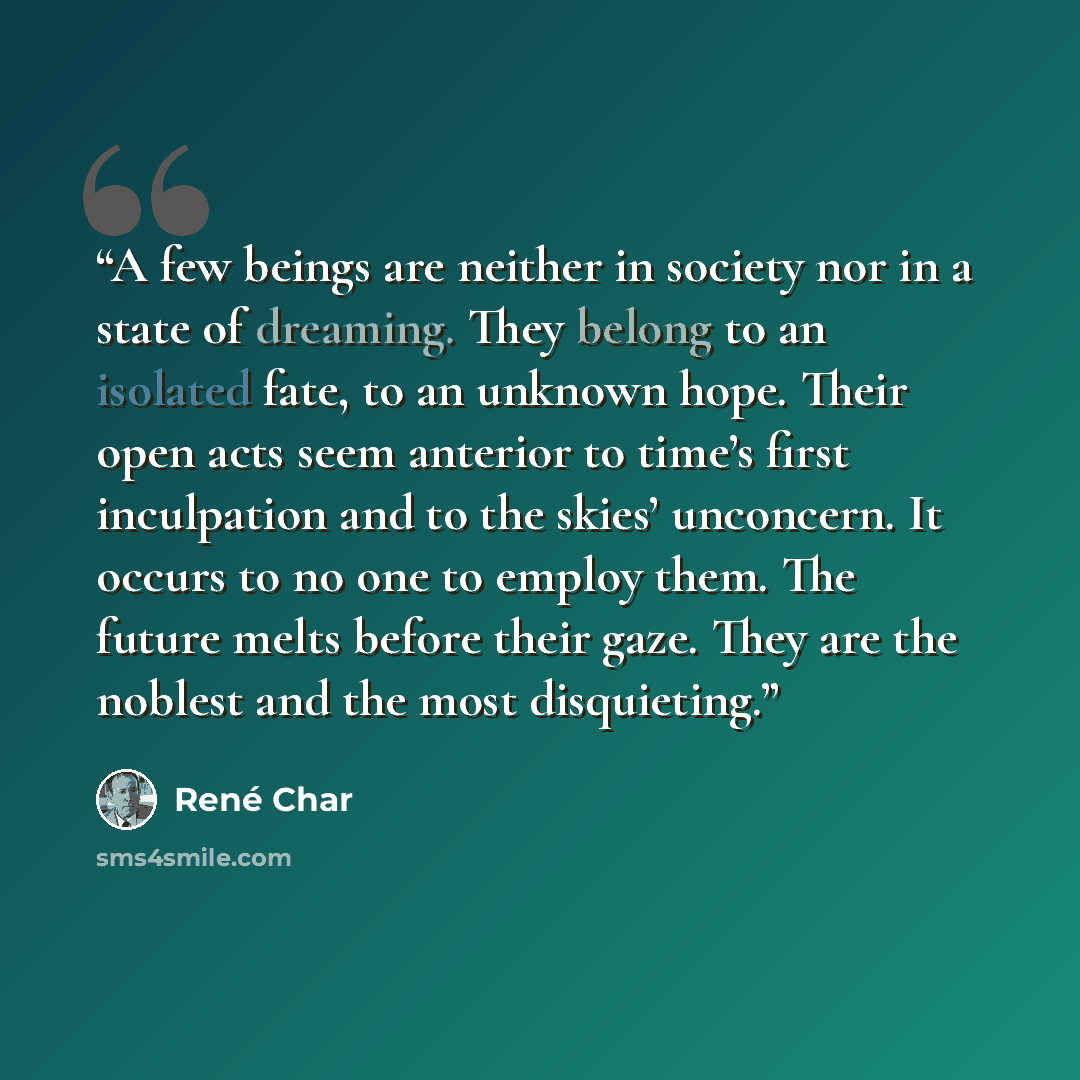 “A few beings are neither in society nor in a state of dreaming. They belong to an isolated fate, to an unknown hope. Their open acts seem anterior to time’s first inculpation and to the skies’ unconcern. It occurs to no one to employ them. The future melts before their gaze. They are the noblest…” quote by René Char
