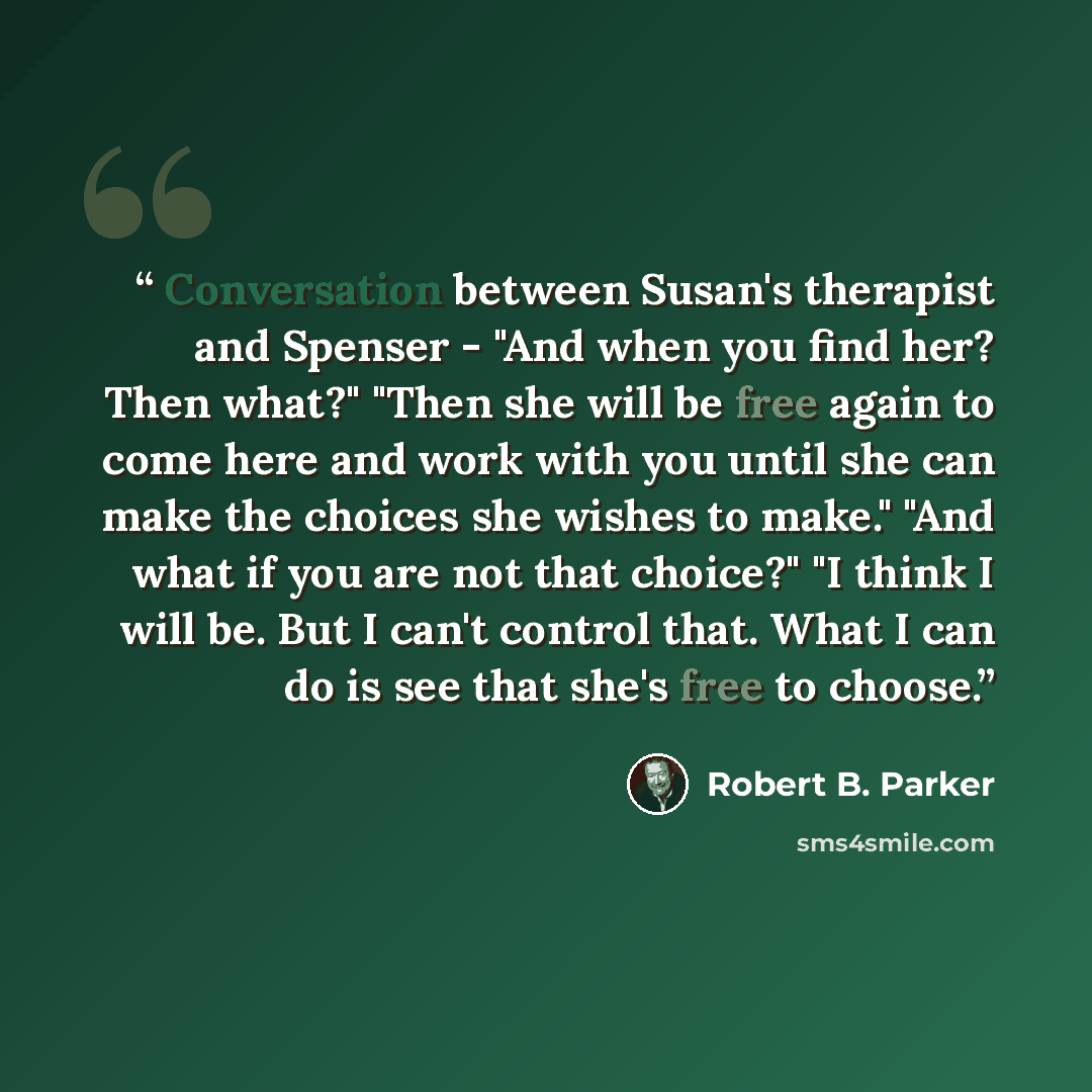 “Conversation between Susan's therapist and Spenser - "And when you find her? Then what?" "Then she will be free again to come here and work with you until she can make the choices she wishes to make." "And what if you are not that choice?" "I think I will be. But I can't control that. What I can…” quote by Robert B. Parker