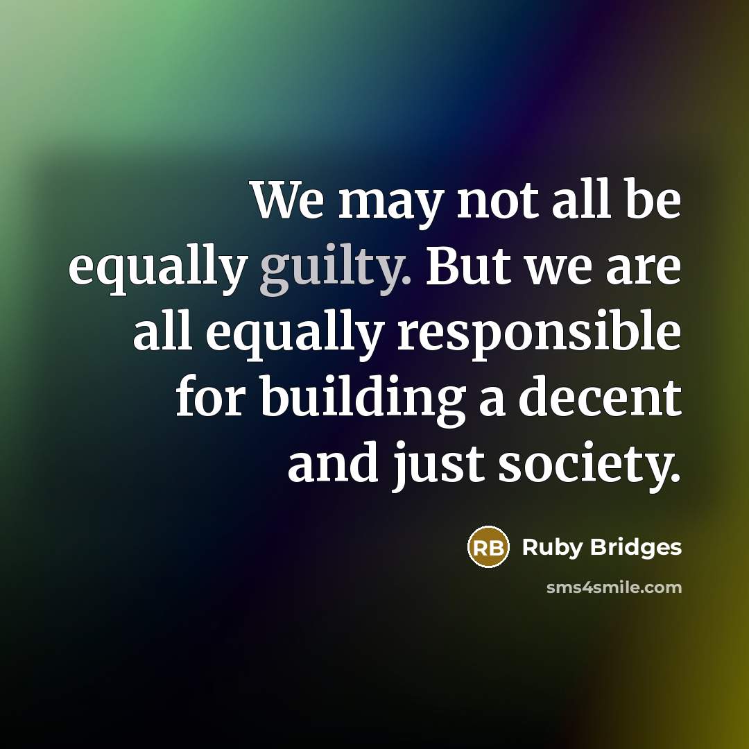 “We may not all be equally guilty. But we are all equally responsible for building a decent and just society.” quote by Ruby Bridges