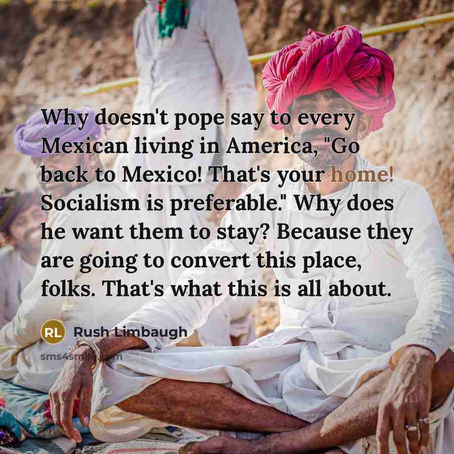 “Why doesn't pope say to every Mexican living in America, "Go back to Mexico! That's your home! Socialism is preferable." Why does he want them to stay? Because they are going to convert this place, folks. That's what this is all about.” quote by Rush Limbaugh
