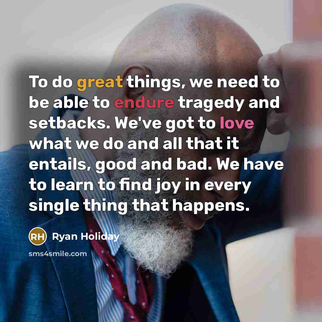 “To do great things, we need to be able to endure tragedy and setbacks. We've got to love what we do and all that it entails, good and bad. We have to learn to find joy in every single thing that happens.” quote by Ryan Holiday