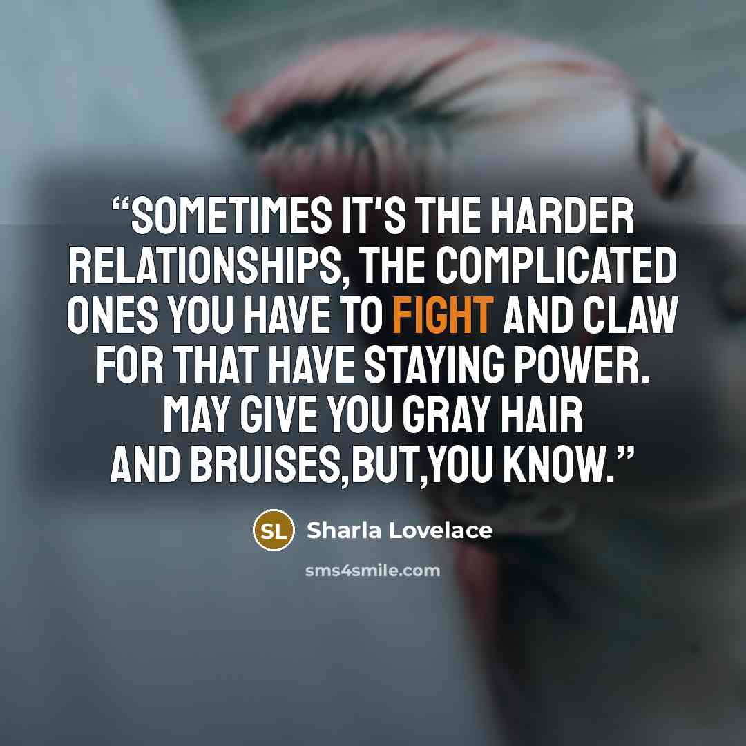 “Sometimes it's the harder relationships, the complicated ones you have to fight and claw for that have staying power. May give you gray hair and bruises,but,you know.” quote by Sharla Lovelace