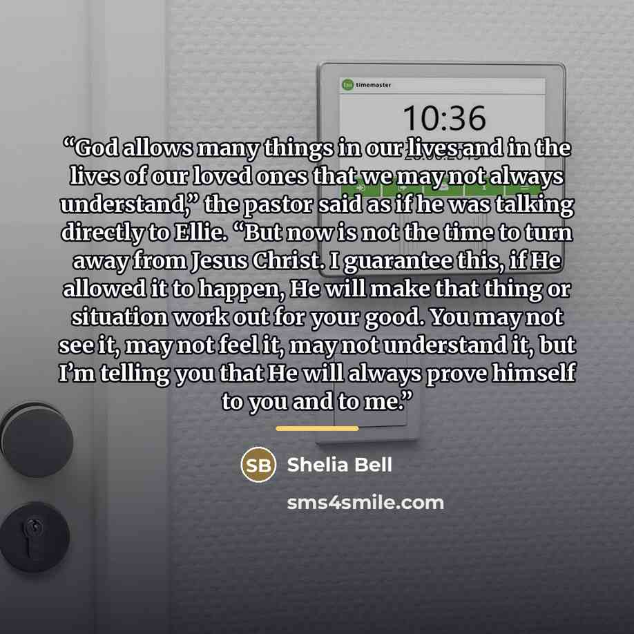 “God allows many things in our lives and in the lives of our loved ones that we may not always understand,” the pastor said as if he was talking directly to Ellie. “But now is not the time to turn away from Jesus Christ. I guarantee this, if He allowed it to happen, He will make that thing or…” quote by Shelia Bell