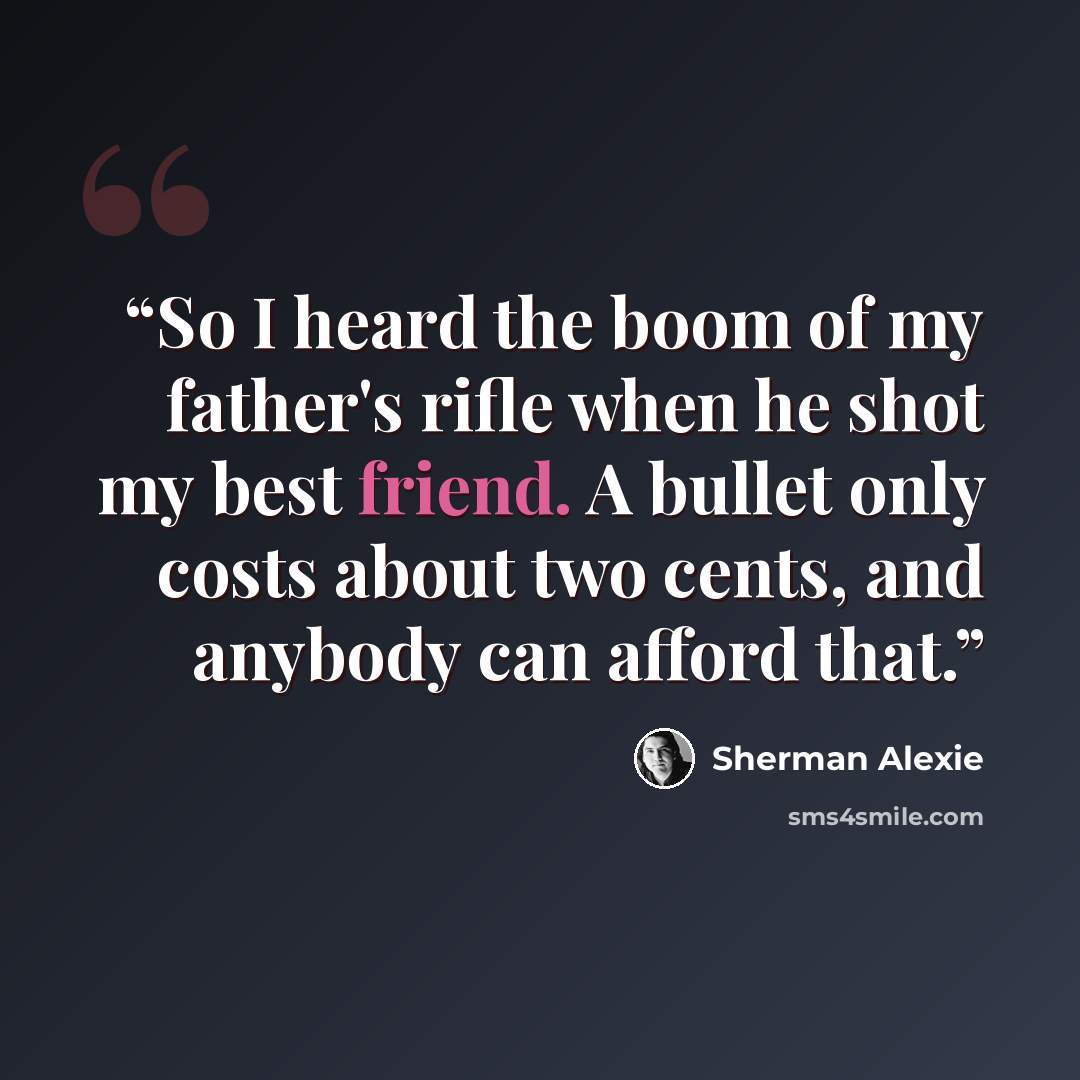“So I heard the boom of my father's rifle when he shot my best friend. A bullet only costs about two cents, and anybody can afford that.” quote by Sherman Alexie