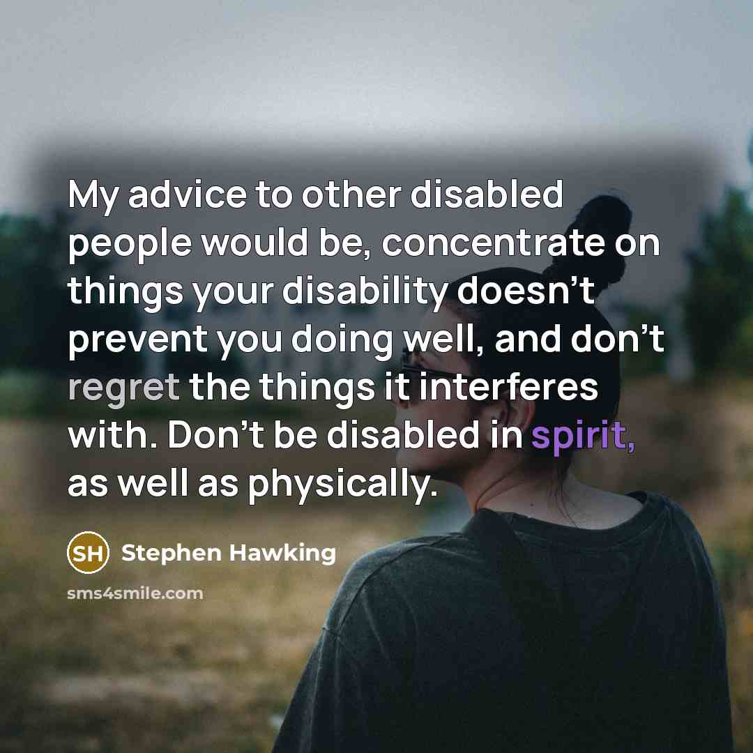 “My advice to other disabled people would be, concentrate on things your disability doesn't prevent you doing well, and don't regret the things it interferes with. Don't be disabled in spirit, as well as physically.” quote by Stephen Hawking