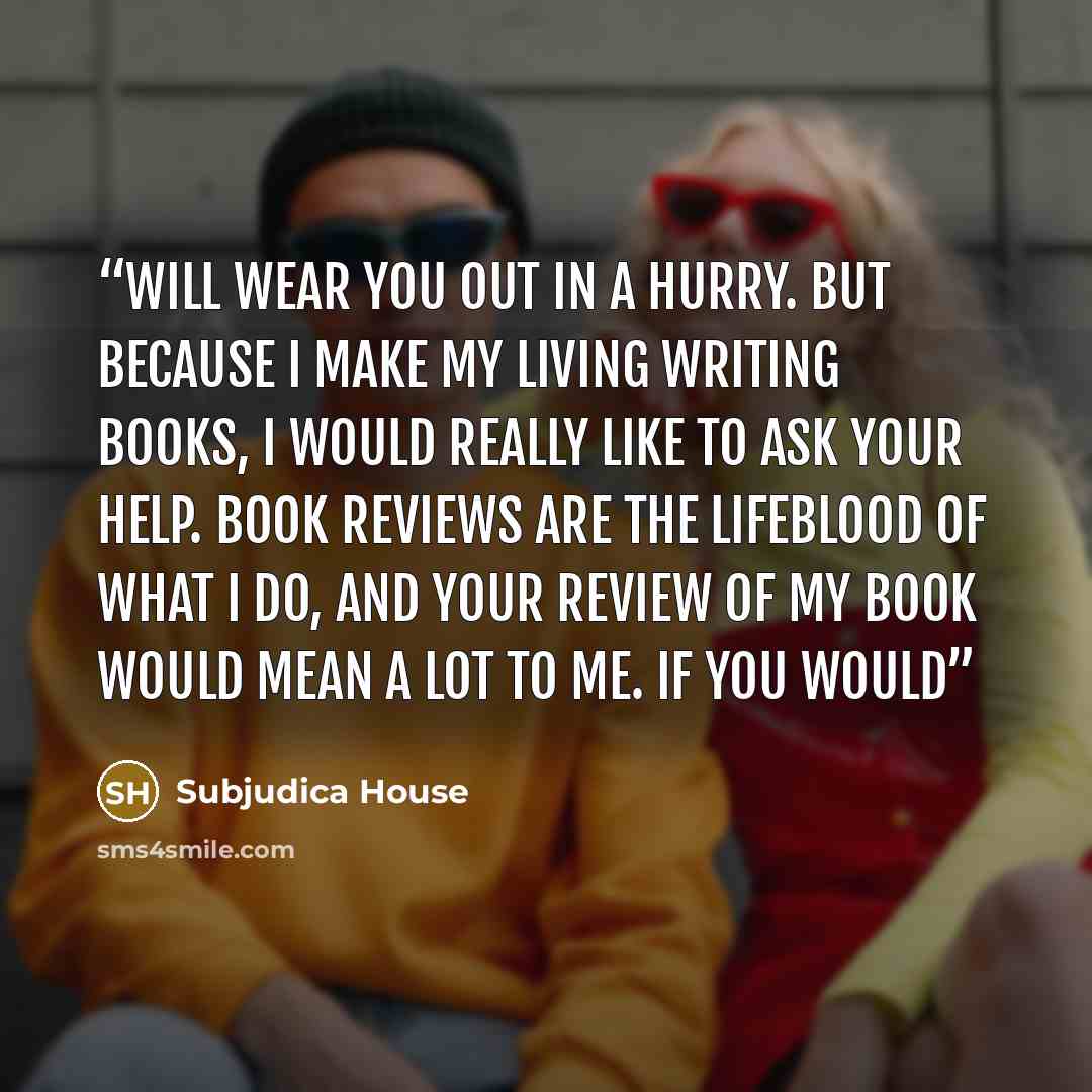 “will wear you out in a hurry. But because I make my living writing books, I would really like to ask your help. Book reviews are the lifeblood of what I do, and your review of my book would mean a lot to me. If you would” quote by Subjudica House