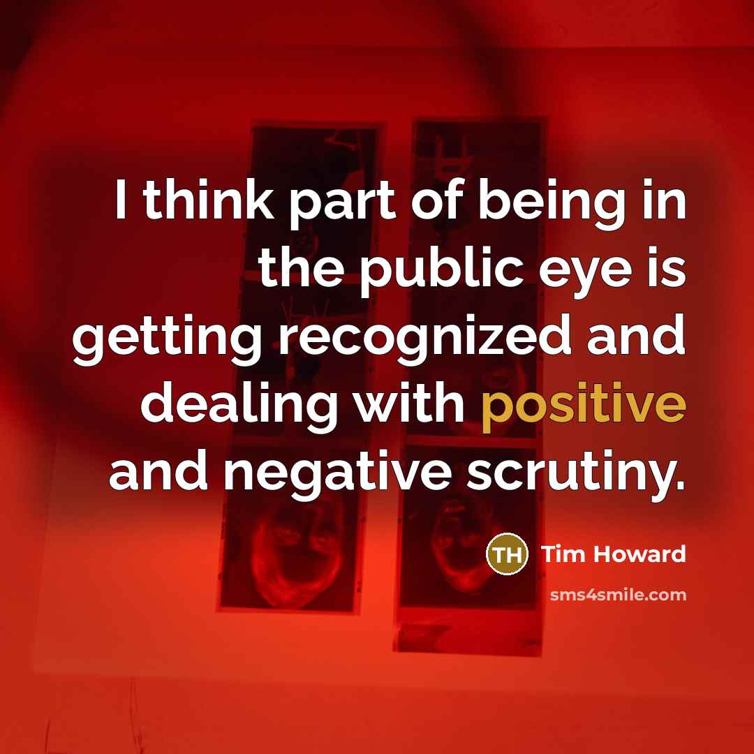 “I think part of being in the public eye is getting recognized and dealing with positive and negative scrutiny.” quote by Tim Howard