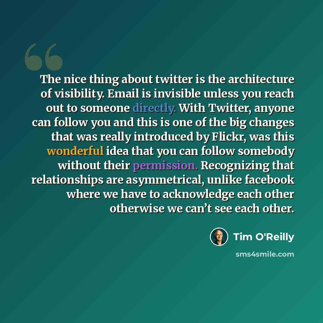 “The nice thing about twitter is the architecture of visibility. Email is invisible unless you reach out to someone directly. With Twitter, anyone can follow you and this is one of the big changes that was really introduced by Flickr, was this wonderful idea that you can follow somebody without…” quote by Tim O'Reilly