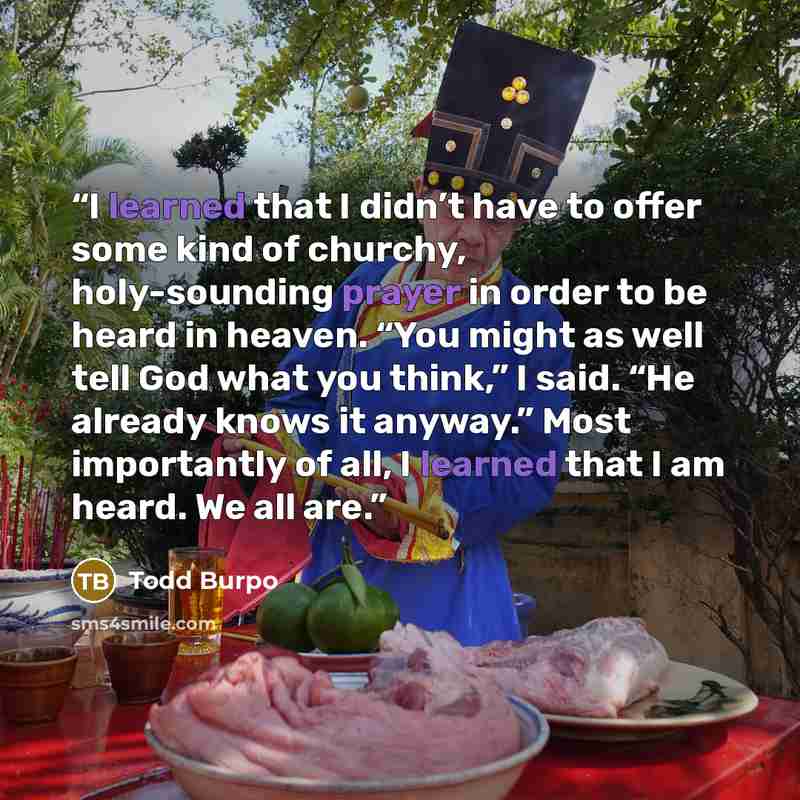 “I learned that I didn’t have to offer some kind of churchy, holy-sounding prayer in order to be heard in heaven. “You might as well tell God what you think,” I said. “He already knows it anyway.” Most importantly of all, I learned that I am heard. We all are.” quote by Todd Burpo