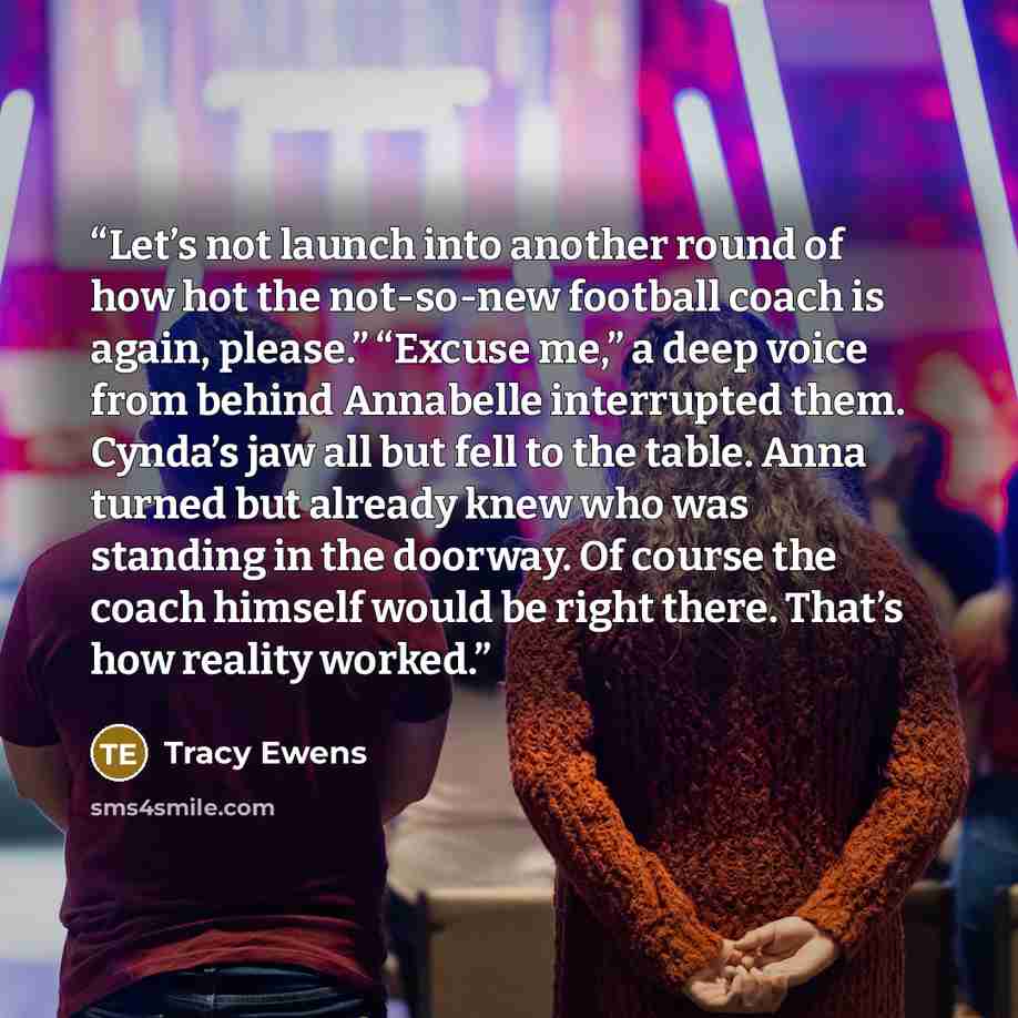 “Let’s not launch into another round of how hot the not-so-new football coach is again, please.” “Excuse me,” a deep voice from behind Annabelle interrupted them. Cynda’s jaw all but fell to the table. Anna turned but already knew who was standing in the doorway. Of course the coach himself would…” quote by Tracy Ewens