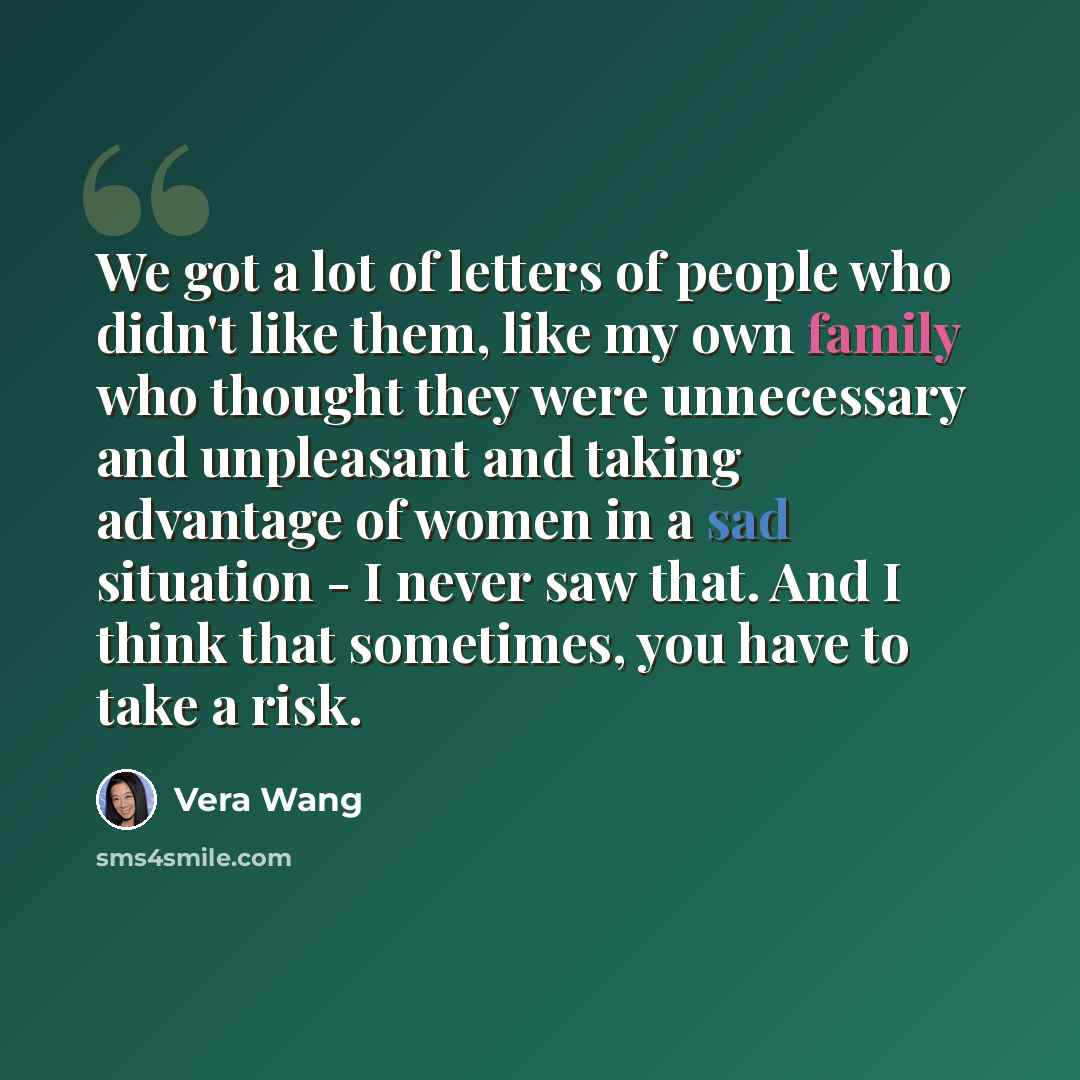 “We got a lot of letters of people who didn't like them, like my own family who thought they were unnecessary and unpleasant and taking advantage of women in a sad situation - I never saw that. And I think that sometimes, you have to take a risk.” quote by Vera Wang