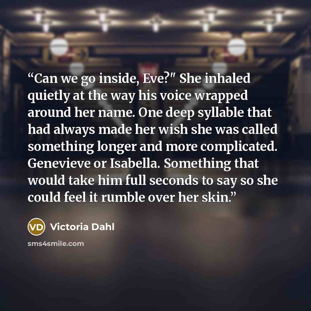 “Can we go inside, Eve?" She inhaled quietly at the way his voice wrapped around her name. One deep syllable that had always made her wish she was called something longer and more complicated. Genevieve or Isabella. Something that would take him full seconds to say so she could feel it rumble over…” quote by Victoria Dahl