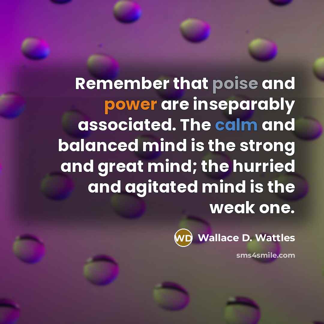 “Remember that poise and power are inseparably associated. The calm and balanced mind is the strong and great mind; the hurried and agitated mind is the weak one.” quote by Wallace D. Wattles
