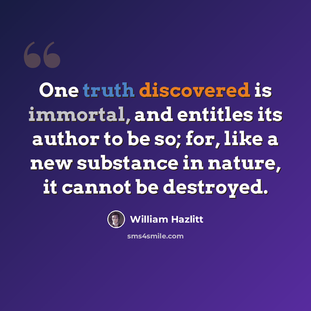 “One truth discovered is immortal, and entitles its author to be so; for, like a new substance in nature, it cannot be destroyed.” quote by William Hazlitt
