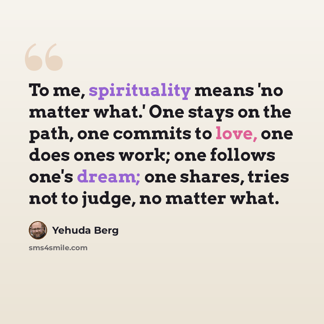 “To me, spirituality means 'no matter what.' One stays on the path, one commits to love, one does ones work; one follows one's dream; one shares, tries not to judge, no matter what.” quote by Yehuda Berg