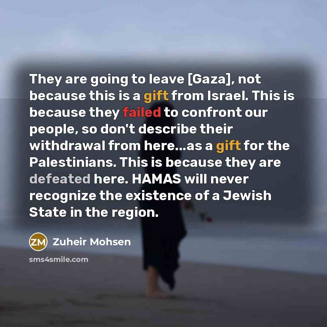“They are going to leave [Gaza], not because this is a gift from Israel. This is because they failed to confront our people, so don't describe their withdrawal from here...as a gift for the Palestinians. This is because they are defeated here. HAMAS will never recognize the existence of a Jewish…” quote by Zuheir Mohsen