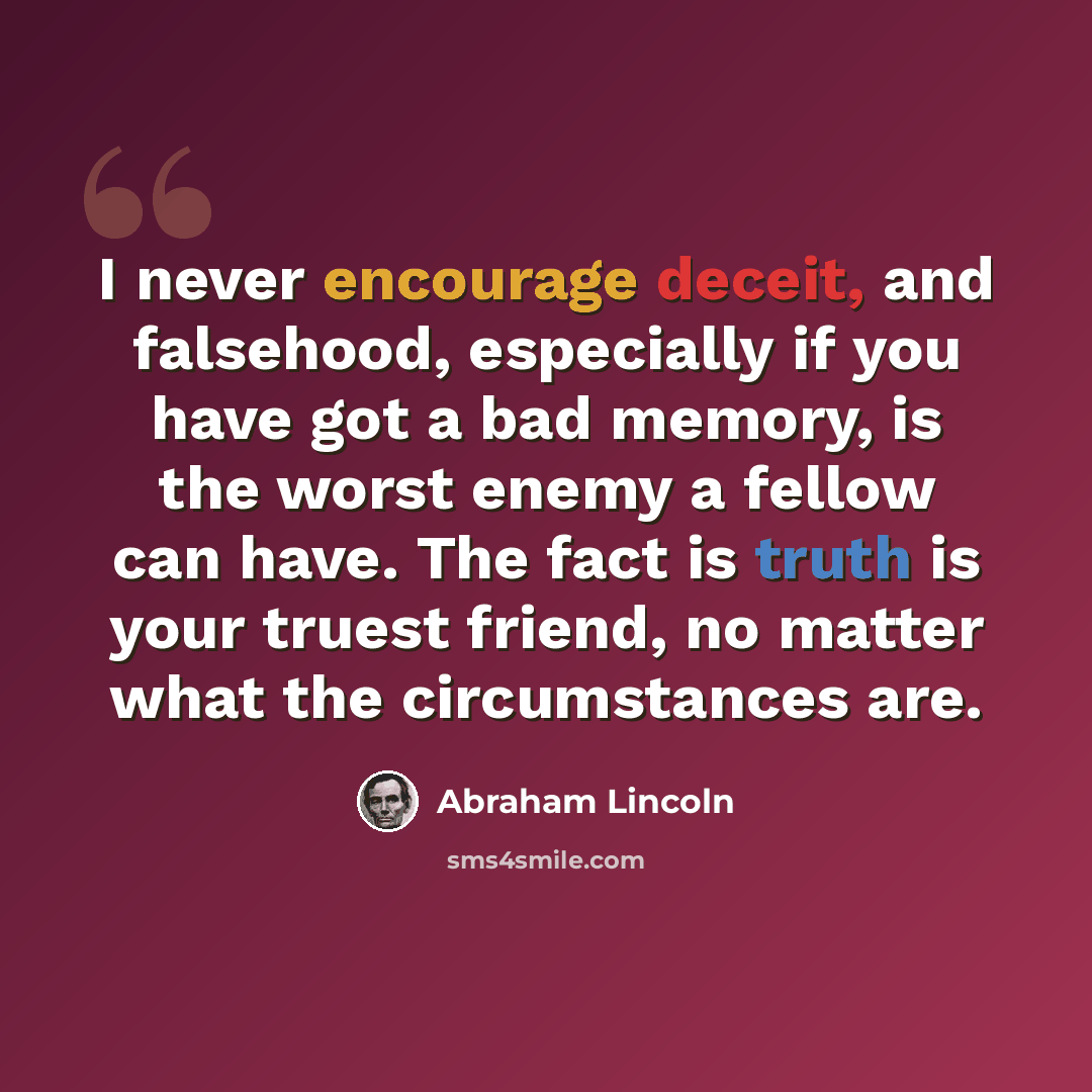 “I never encourage deceit, and falsehood, especially if you have got a bad memory, is the worst enemy a fellow can have. The fact is truth is your truest friend, no matter what the circumstances are.” quote by Abraham Lincoln