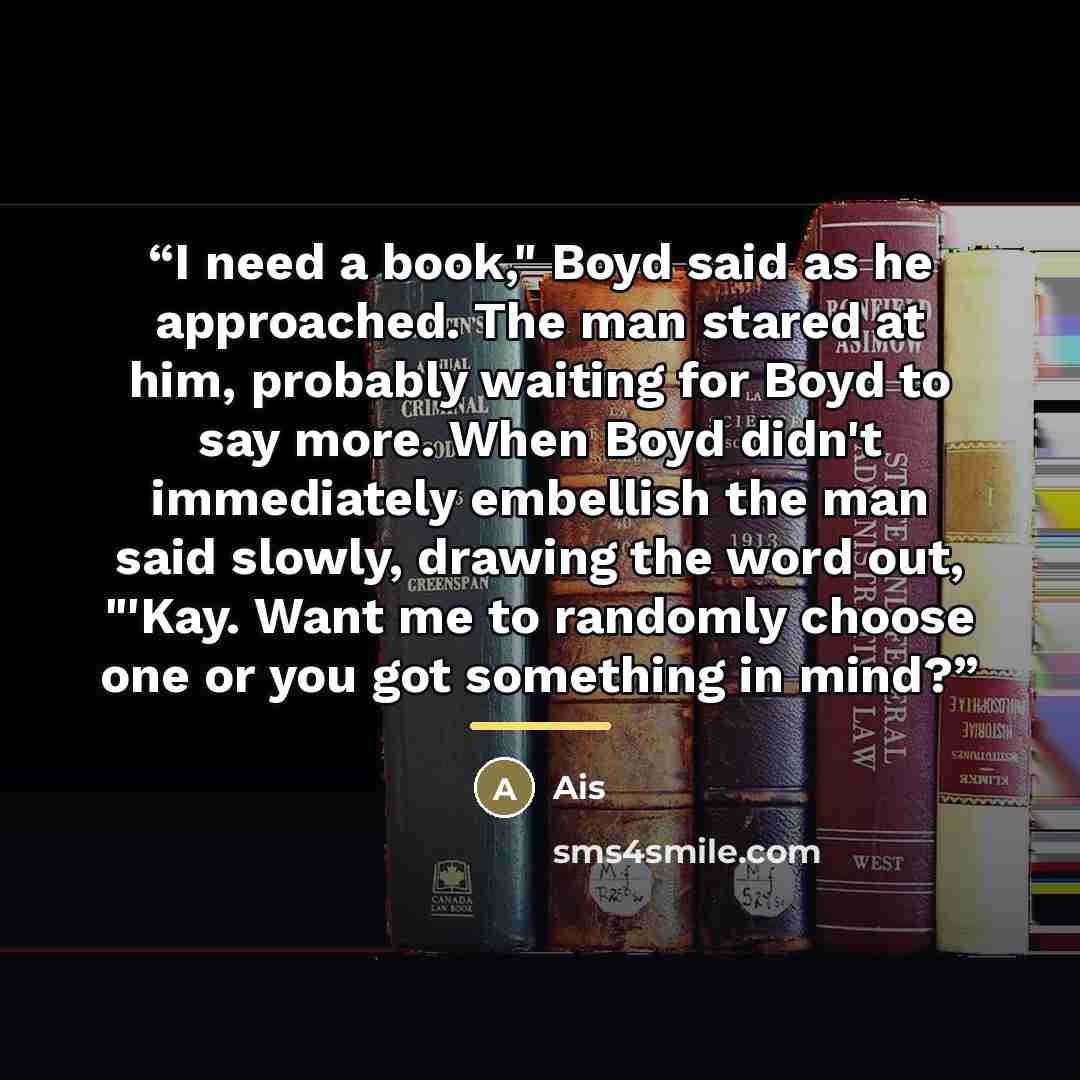 “I need a book," Boyd said as he approached. The man stared at him, probably waiting for Boyd to say more. When Boyd didn't immediately embellish the man said slowly, drawing the word out, "'Kay. Want me to randomly choose one or you got something in mind?” quote by Ais
