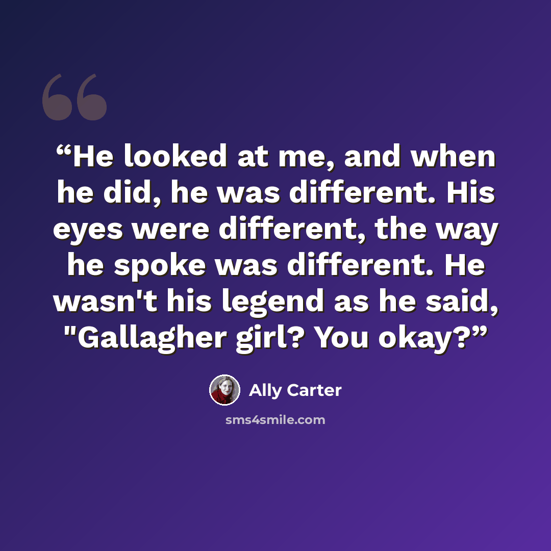 “He looked at me, and when he did, he was different. His eyes were different, the way he spoke was different. He wasn't his legend as he said, "Gallagher girl? You okay?” quote by Ally Carter
