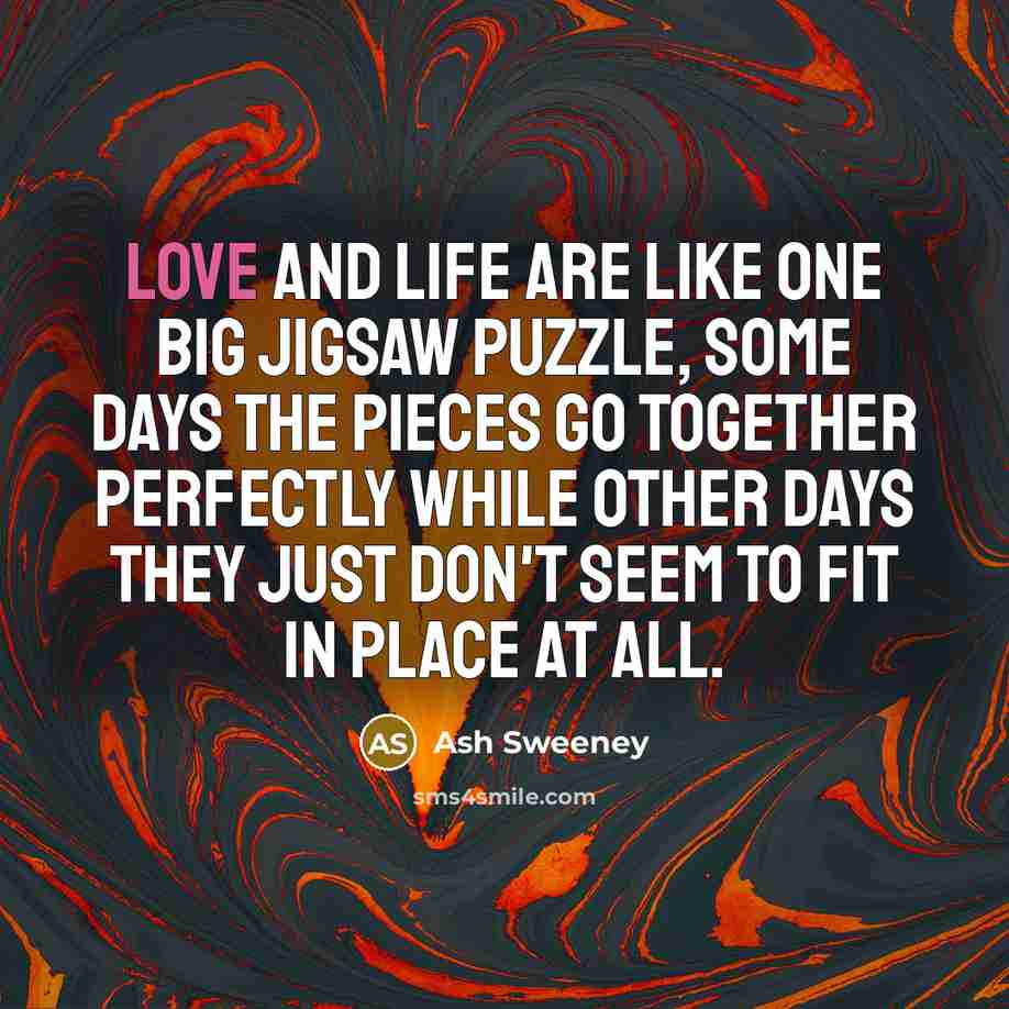 “Love and life are like one big jigsaw puzzle, some days the pieces go together perfectly while other days they just don't seem to fit in place at all.” quote by Ash Sweeney