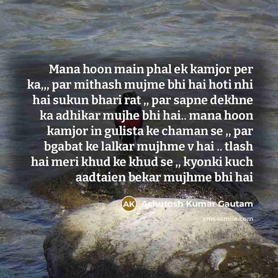 “Mana hoon main phal ek kamjor per ka,,, par mithash mujme bhi hai hoti nhi hai sukun bhari rat ,, par sapne dekhne ka adhikar mujhe bhi hai.. mana hoon kamjor in gulista ke chaman se ,, par bgabat ke lalkar mujhme v hai .. tlash hai meri khud ke khud se ,, kyonki kuch aadtaien bekar mujhme bhi hai” quote by Ashutosh Kumar Gautam