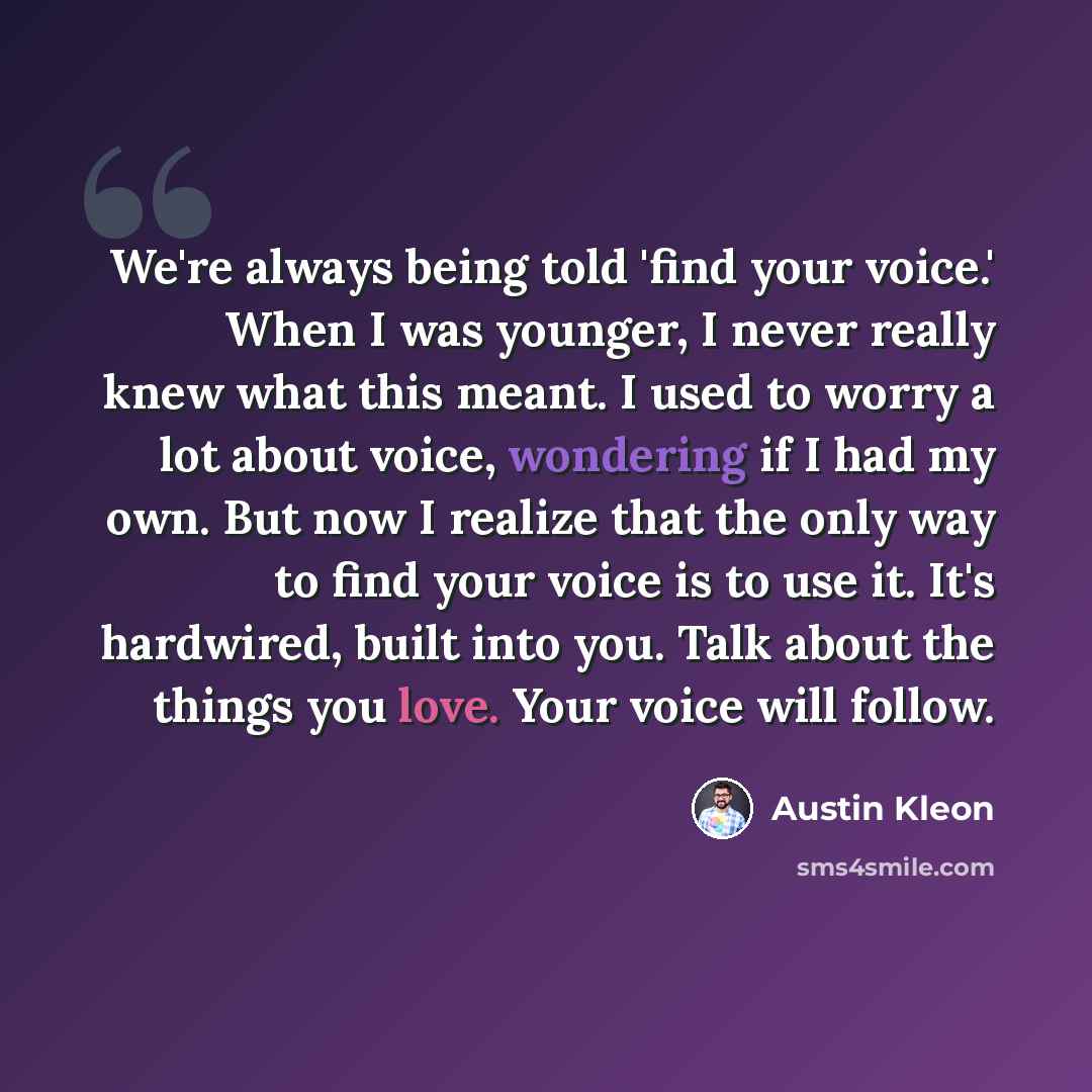 “We're always being told 'find your voice.' When I was younger, I never really knew what this meant. I used to worry a lot about voice, wondering if I had my own. But now I realize that the only way to find your voice is to use it. It's hardwired, built into you. Talk about the things you love…” quote by Austin Kleon