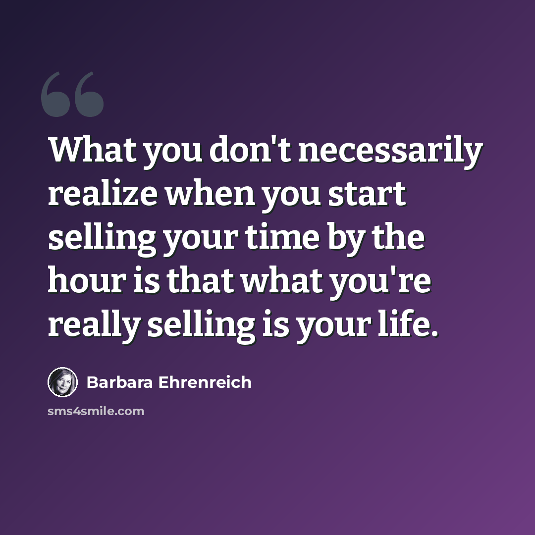 “What you don't necessarily realize when you start selling your time by the hour is that what you're really selling is your life.” quote by Barbara Ehrenreich