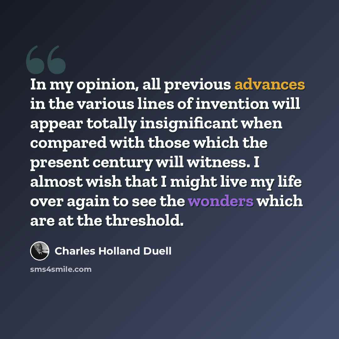 “In my opinion, all previous advances in the various lines of invention will appear totally insignificant when compared with those which the present century will witness. I almost wish that I might live my life over again to see the wonders which are at the threshold.” quote by Charles Holland Duell