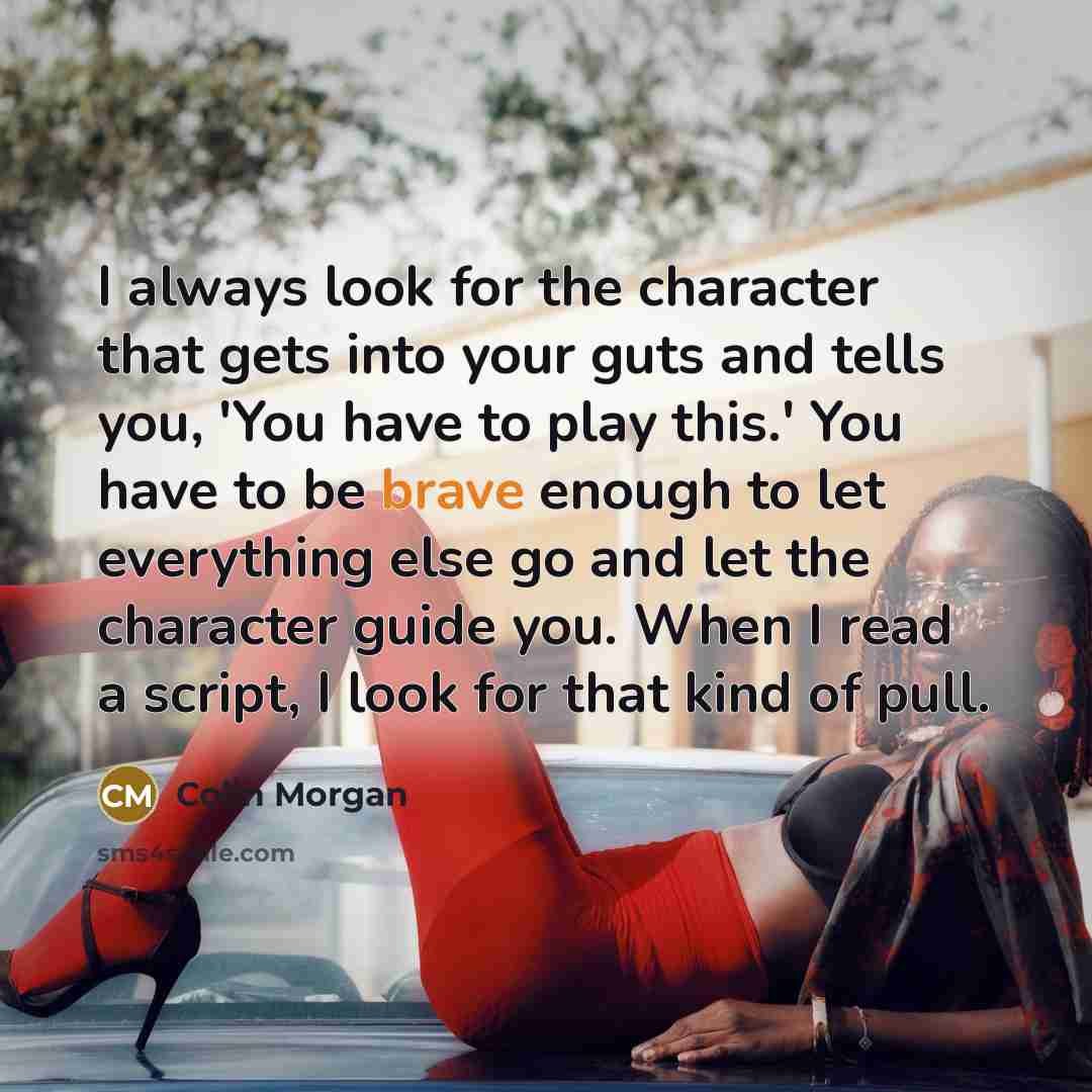 “I always look for the character that gets into your guts and tells you, 'You have to play this.' You have to be brave enough to let everything else go and let the character guide you. When I read a script, I look for that kind of pull.” quote by Colin Morgan