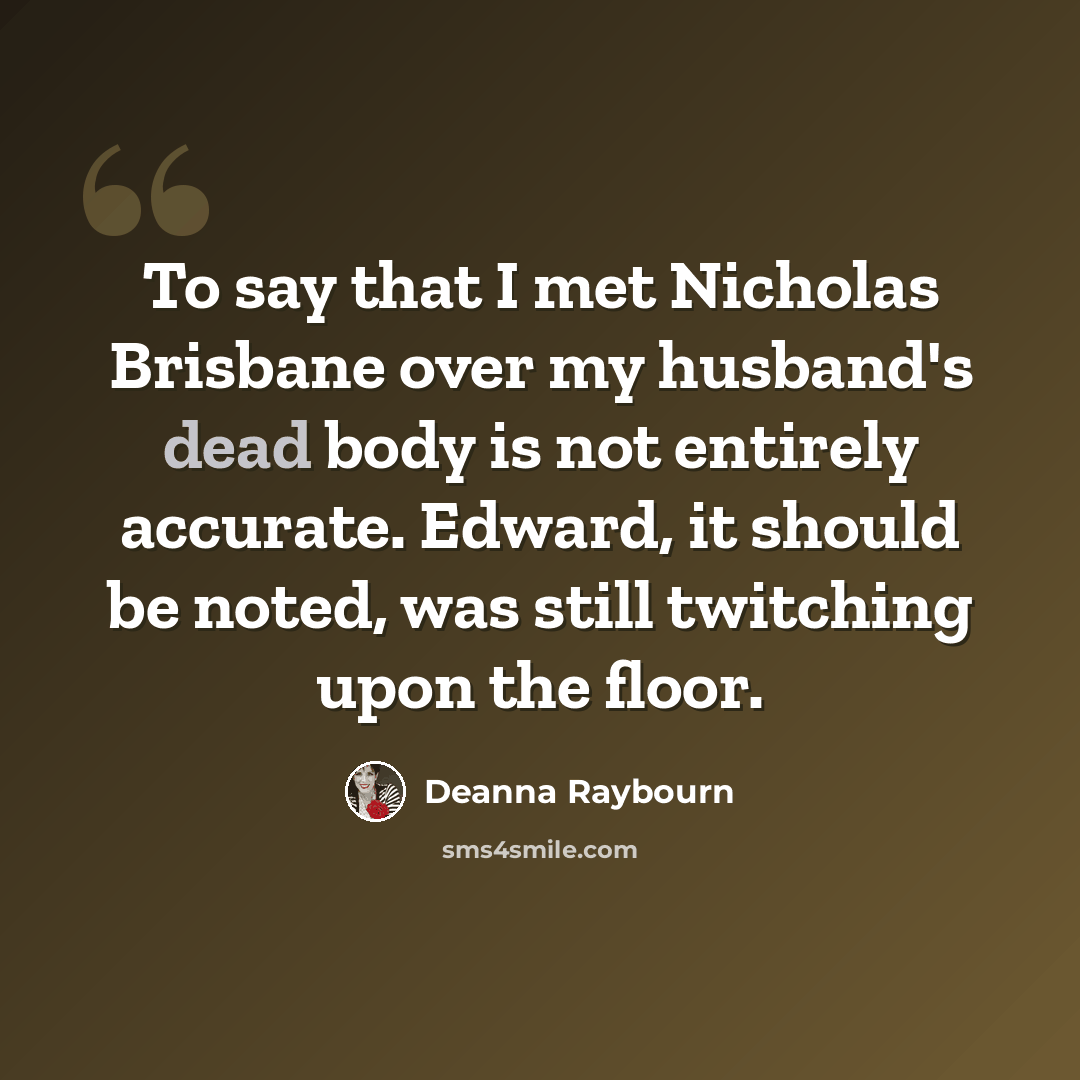 “To say that I met Nicholas Brisbane over my husband's dead body is not entirely accurate. Edward, it should be noted, was still twitching upon the floor.” quote by Deanna Raybourn