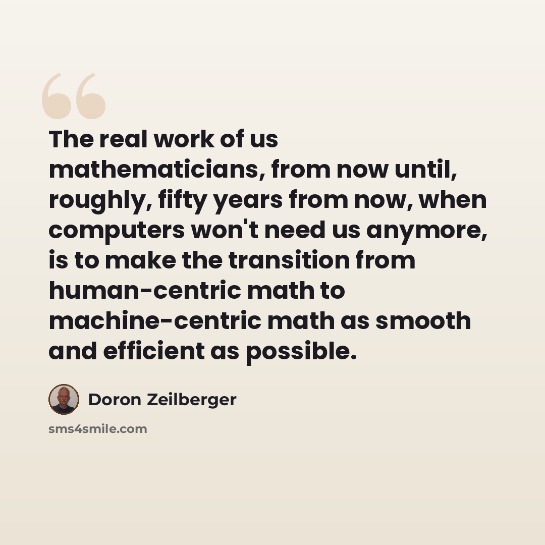 “The real work of us mathematicians, from now until, roughly, fifty years from now, when computers won't need us anymore, is to make the transition from human-centric math to machine-centric math as smooth and efficient as possible.” quote by Doron Zeilberger