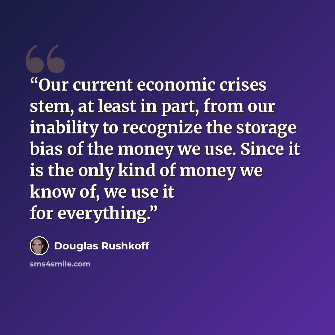 “Our current economic crises stem, at least in part, from our inability to recognize the storage bias of the money we use. Since it is the only kind of money we know of, we use it for everything.” quote by Douglas Rushkoff
