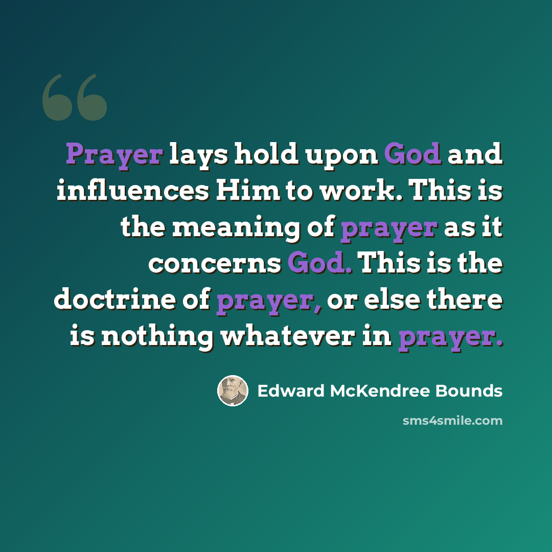 “Prayer lays hold upon God and influences Him to work. This is the meaning of prayer as it concerns God. This is the doctrine of prayer, or else there is nothing whatever in prayer.” quote by Edward McKendree Bounds