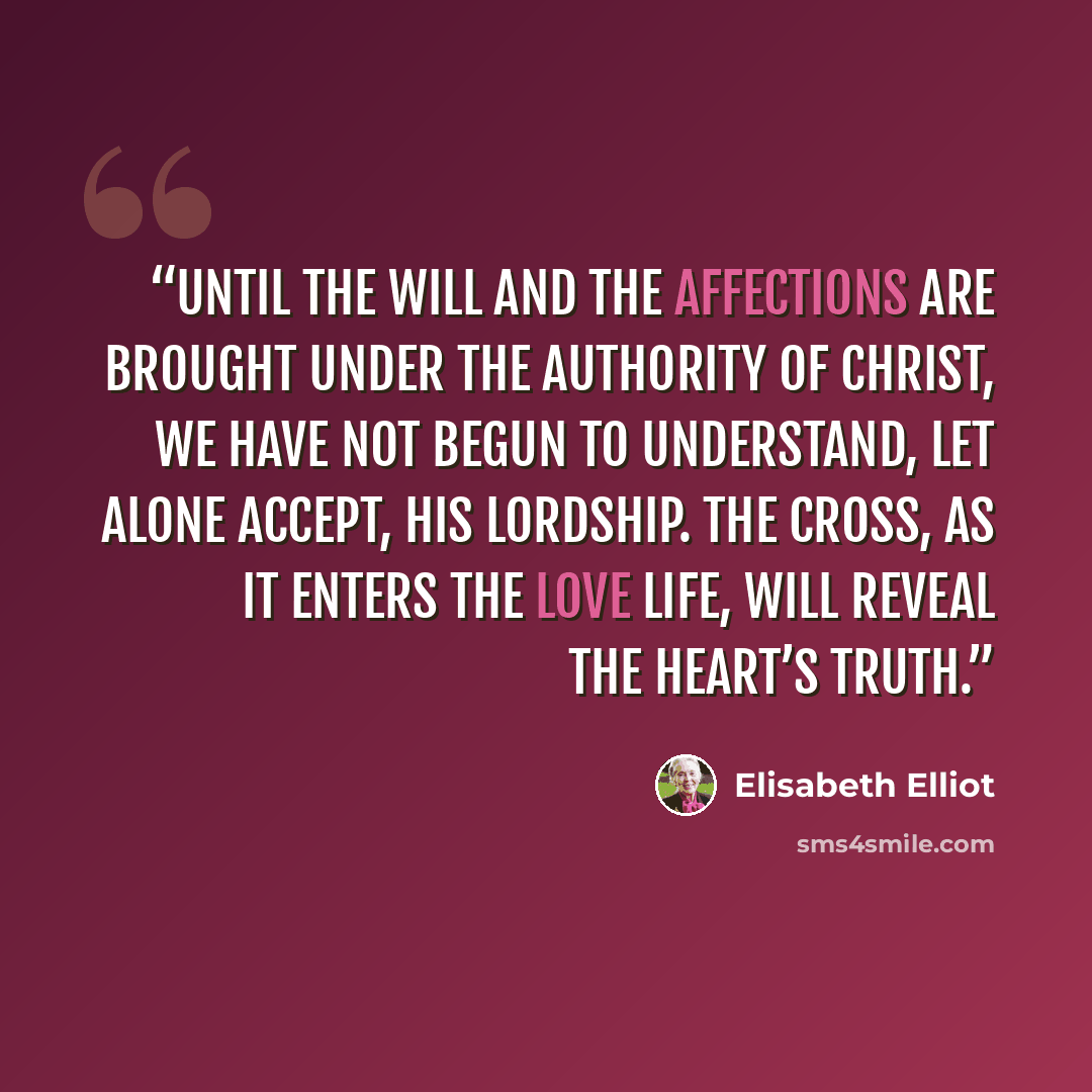 “Until the will and the affections are brought under the authority of Christ, we have not begun to understand, let alone accept, His Lordship. The Cross, as it enters the love life, will reveal the heart’s truth.” quote by Elisabeth Elliot