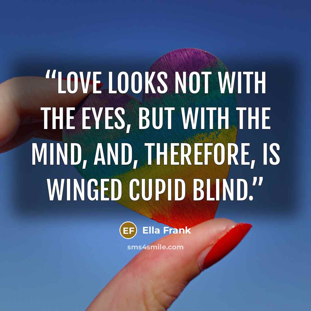 “Love looks not with the eyes, but with the mind, and, therefore, is winged cupid blind.” quote by Ella Frank