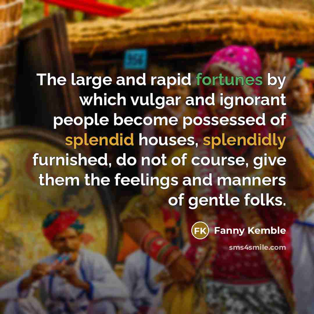 “The large and rapid fortunes by which vulgar and ignorant people become possessed of splendid houses, splendidly furnished, do not of course, give them the feelings and manners of gentle folks.” quote by Fanny Kemble