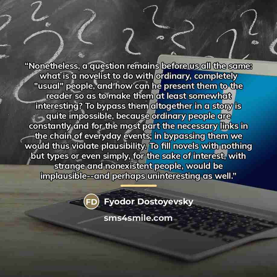 “Nonetheless, a question remains before us all the same: what is a novelist to do with ordinary, completely "usual" people, and how can he present them to the reader so as to make them at least somewhat interesting? To bypass them altogether in a story is quite impossible, because ordinary people…” quote by Fyodor Dostoyevsky