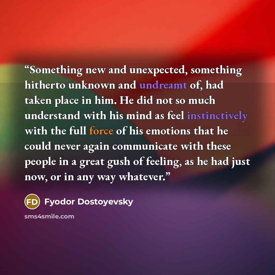 “Something new and unexpected, something hitherto unknown and undreamt of, had taken place in him. He did not so much understand with his mind as feel instinctively with the full force of his emotions that he could never again communicate with these people in a great gush of feeling, as he had just…” quote by Fyodor Dostoyevsky