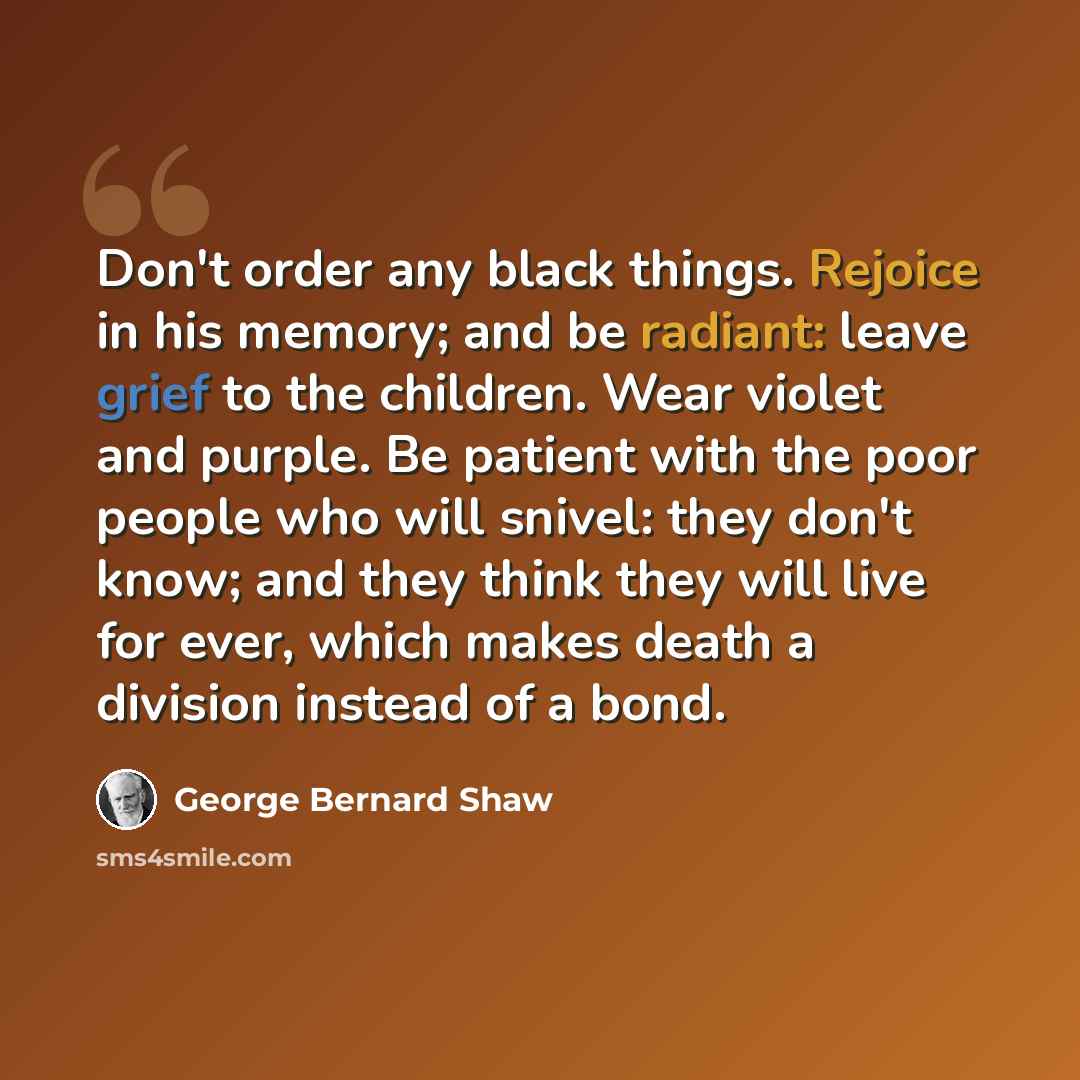 “Don't order any black things. Rejoice in his memory; and be radiant: leave grief to the children. Wear violet and purple. Be patient with the poor people who will snivel: they don't know; and they think they will live for ever, which makes death a division instead of a bond.” quote by George Bernard Shaw
