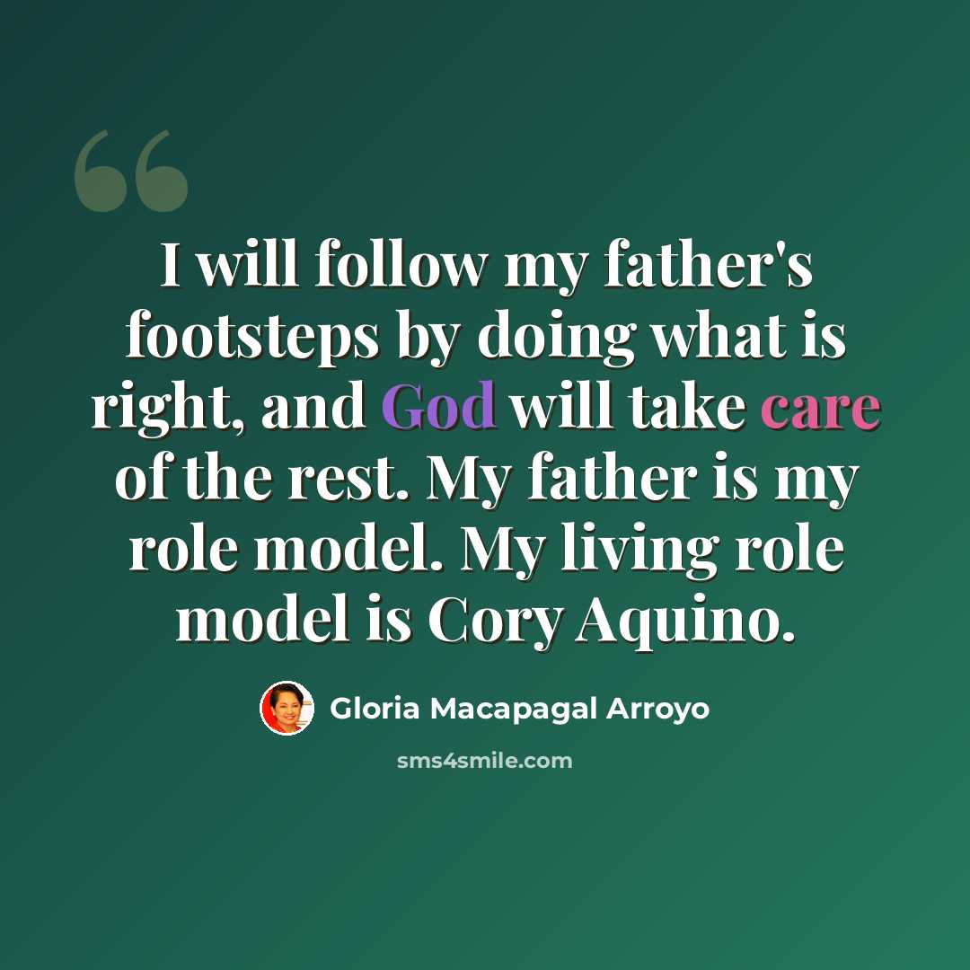 “I will follow my father's footsteps by doing what is right, and God will take care of the rest. My father is my role model. My living role model is Cory Aquino.” quote by Gloria Macapagal Arroyo